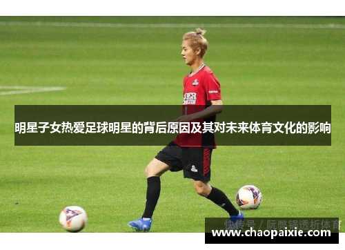 明星子女热爱足球明星的背后原因及其对未来体育文化的影响