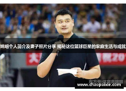 姚明个人简介及妻子照片分享 揭秘这位篮球巨星的家庭生活与成就