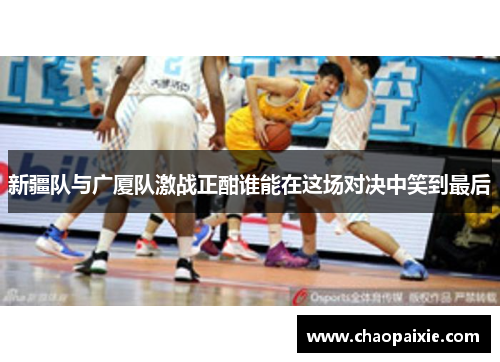 新疆队与广厦队激战正酣谁能在这场对决中笑到最后